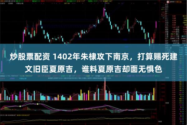 炒股票配资 1402年朱棣攻下南京，打算赐死建文旧臣夏原吉，谁料夏原吉却面无惧色