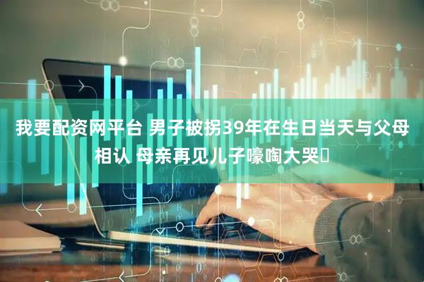 我要配资网平台 男子被拐39年在生日当天与父母相认 母亲再见儿子嚎啕大哭‌