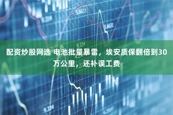 配资炒股网选 电池批量暴雷，埃安质保翻倍到30万公里，还补误工费