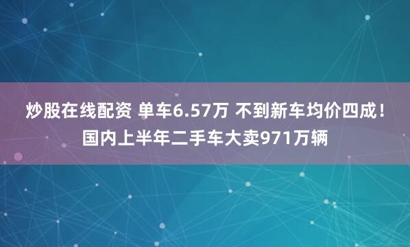 炒股在线配资 单车6.57万 不到新车均价四成！国内上半年二手车大卖971万辆