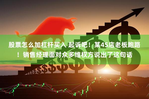 股票怎么加杠杆买入 起诉吧！某4S店老板跑路！销售经理面对众多维权方说出了这句话