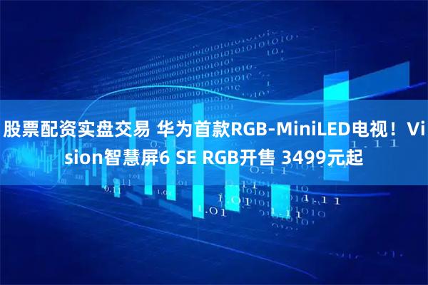 股票配资实盘交易 华为首款RGB-MiniLED电视！Vision智慧屏6 SE RGB开售 3499元起