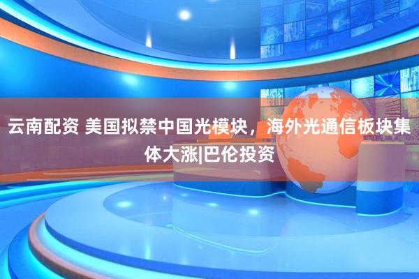 云南配资 美国拟禁中国光模块，海外光通信板块集体大涨|巴伦投资