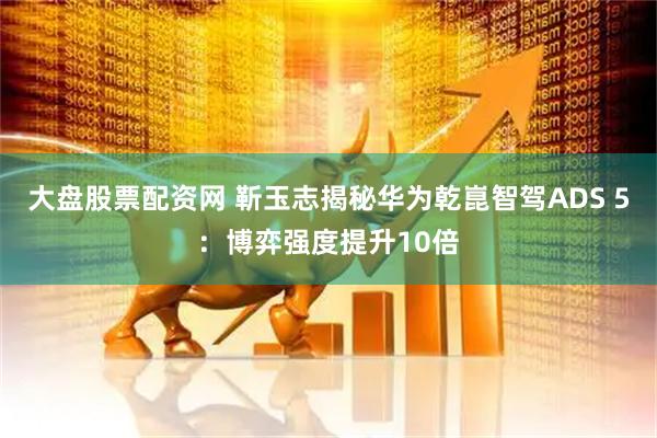 大盘股票配资网 靳玉志揭秘华为乾崑智驾ADS 5:博弈强度提升10倍
