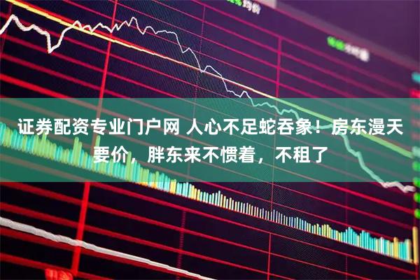 证券配资专业门户网 人心不足蛇吞象！房东漫天要价，胖东来不惯着，不租了