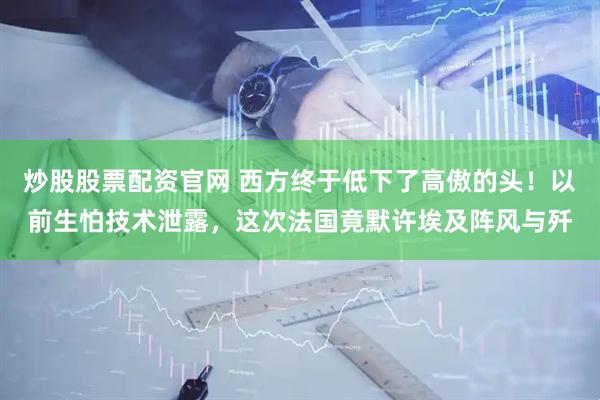 炒股股票配资官网 西方终于低下了高傲的头！以前生怕技术泄露，这次法国竟默许埃及阵风与歼